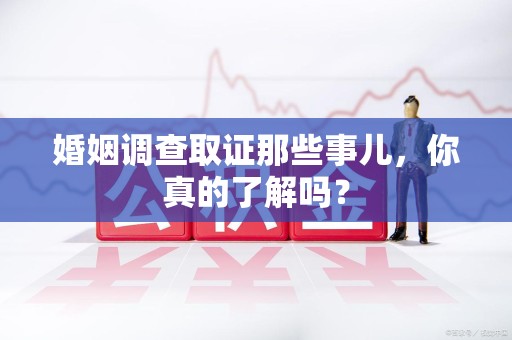 丰泽婚姻调查取证那些事儿，你真的了解吗？