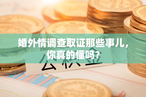 丰泽婚外情调查取证那些事儿，你真的懂吗？